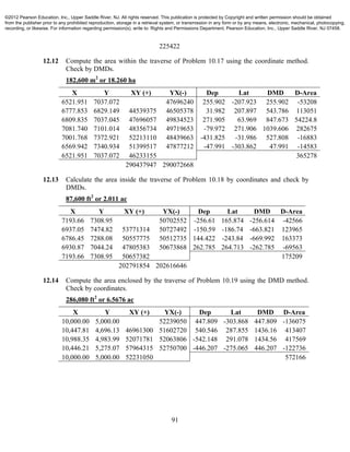 91
225422
12.12 Compute the area within the traverse of Problem 10.17 using the coordinate method.
Check by DMDs.
182,600 m2
or 18.260 ha
X Y XY (+) YX(-) Dep Lat DMD D-Area
6521.951 7037.072 47696240 255.902 -207.923 255.902 -53208
6777.853 6829.149 44539375 46505378 31.982 207.897 543.786 113051
6809.835 7037.045 47696057 49834523 271.905 63.969 847.673 54224.8
7081.740 7101.014 48356734 49719653 -79.972 271.906 1039.606 282675
7001.768 7372.921 52213110 48439663 -431.825 -31.986 527.808 -16883
6569.942 7340.934 51399517 47877212 -47.991 -303.862 47.991 -14583
6521.951 7037.072 46233155 365278
290437947 290072668
12.13 Calculate the area inside the traverse of Problem 10.18 by coordinates and check by
DMDs.
87,600 ft2
or 2.011 ac
X Y XY (+) YX(-) Dep Lat DMD D-Area
7193.66 7308.95 50702552 -256.61 165.874 -256.614 -42566
6937.05 7474.82 53771314 50727492 -150.59 -186.74 -663.821 123965
6786.45 7288.08 50557775 50512735 144.422 -243.84 -669.992 163373
6930.87 7044.24 47805383 50673868 262.785 264.713 -262.785 -69563
7193.66 7308.95 50657382 175209
202791854 202616646
12.14 Compute the area enclosed by the traverse of Problem 10.19 using the DMD method.
Check by coordinates.
286,080 ft2
or 6.5676 ac
X Y XY (+) YX(-) Dep Lat DMD D-Area
10,000.00 5,000.00 52239050 447.809 -303.868 447.809 -136075
10,447.81 4,696.13 46961300 51602720 540.546 287.855 1436.16 413407
10,988.35 4,983.99 52071781 52063806 -542.148 291.078 1434.56 417569
10,446.21 5,275.07 57964315 52750700 -446.207 -275.065 446.207 -122736
10,000.00 5,000.00 52231050 572166
©2012 Pearson Education, Inc., Upper Saddle River, NJ. All rights reserved. This publication is protected by Copyright and written permission should be obtained
from the publisher prior to any prohibited reproduction, storage in a retrieval system, or transmission in any form or by any means, electronic, mechanical, photocopying,
recording, or likewise. For information regarding permission(s), write to: Rights and Permissions Department, Pearson Education, Inc., Upper Saddle River, NJ 07458.
 