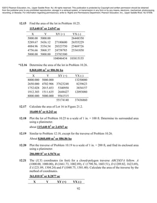 92
12.15 Find the area of the lot in Problem 10.25.
115,640 ft2
or 2.6547 ac
X Y XY (+) YX (-)
5000.00 5000.00 26448350
5289.67 5436.12 27180600 26555229
4884.96 5354.54 28323750 25469726
4756.66 5068.37 24758785 25341850
5000.00 5000.00 23783300
104046434 103815155
*12.16 Determine the area of the lot in Problem 10.26.
8,868,600 m2
or 886.86 ha
X Y XY (+) YX (-)
8000.000 5000.000 13250000
2650.000 4702.906 37623248 8239623
1752.028 2015.453 5340950 3854157
1912.303 1511.635 2648427 12093080
8000.000 5000.000 9561515
55174140 37436860
12.17 Calculate the area of Lot 16 in Figure 21.2.
10,600 ft2
or 0.243 ac
12.18 Plot the lot of Problem 10.25 to a scale of 1 in. = 100 ft. Determine its surrounded area
using a planimeter.
about 115,640 ft2
or 2.6547 ac
12.19 Similar to Problem 12.18, except for the traverse of Problem 10.26.
About 8,868,600 m2
or 886.86 ha
12.20 Plot the traverse of Problem 10.19 to a scale of 1 in. = 200 ft, and find its enclosed area
using a planimeter.
286,080 ft2
or 6.5676 ac
12.21 The (X,Y) coordinates (in feet) for a closed-polygon traverse ABCDEFA follow. A
(1000.00, 1000.00), B (1661.73, 1002.89), C (1798.56, 1603.51), D (1289.82, 1623.69),
E (1221.89, 1304.24) and F (1048.75, 1301.40). Calculate the area of the traverse by the
method of coordinates.
361,010 ft2
or 8.2877 ac
X Y XY (+) YX (-)
©2012 Pearson Education, Inc., Upper Saddle River, NJ. All rights reserved. This publication is protected by Copyright and written permission should be obtained
from the publisher prior to any prohibited reproduction, storage in a retrieval system, or transmission in any form or by any means, electronic, mechanical, photocopying,
recording, or likewise. For information regarding permission(s), write to: Rights and Permissions Department, Pearson Education, Inc., Upper Saddle River, NJ 07458.
 