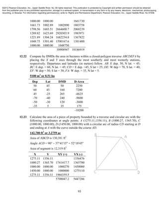 93
1000.00 1000.00 1661730
1661.73 1002.89 1002890 1803758
1798.56 1603.51 2664600.7 2068239
1289.82 1623.69 2920303.9 1983971
1221.89 1304.24 1682234.8 1367822
1048.75 1301.40 1590167.6 1301400
1000.00 1000.00 1048750
10908947 10186919
12.22 Compute by DMDs the area in hectares within a closed-polygon traverse ABCDEFA by
placing the X and Y axes through the most southerly and most westerly stations,
respectively. Departures and latitudes (in meters) follow. AB: E dep. 50, N lat. = 45;
BC: E dep. = 60, N lat. = 45; CD = E dep. =45, S lat = 25; DE: W dep = 70, S lat. = 40;
EF: W dep = 50, S lat = 30; FA: W dep. = 35, N lat = 5.
5100 m2
or 0.51 ha
Dep Lat DMD D-Area
50 45 50 2250
60 45 160 7200
45 -25 265 -6625
-70 -40 240 -9600
-50 -30 120 -3600
-35 5 35 175
-10200
12.23 Calculate the area of a piece of property bounded by a traverse and circular arc with the
following coordinates at angle points: A (1275.11,1356.11), B (1000.27, 1365.70), C
(1000.00, 1000.00), D (1450.00, 1000.00) with a circular arc of radius CD starting at D
and ending at A with the curve outside the course AD.
142,700 ft2
or 3.2759 ac
Area of ABCD is 130,381 ft2
Angle ACD = 90° − 37°41'15" = 52°18'45"
Area of segment is 12,319 ft2
X Y XY (+) YX (-)
1275.11 1356.11 1356476
1000.27 1365.70 1741417.7 1365700
1000.00 1000.00 1000270 1450000
1450.00 1000.00 1000000 1275110
1275.11 1356.11 1966359.5
5708047.2 5447286
©2012 Pearson Education, Inc., Upper Saddle River, NJ. All rights reserved. This publication is protected by Copyright and written permission should be obtained
from the publisher prior to any prohibited reproduction, storage in a retrieval system, or transmission in any form or by any means, electronic, mechanical, photocopying,
recording, or likewise. For information regarding permission(s), write to: Rights and Permissions Department, Pearson Education, Inc., Upper Saddle River, NJ 07458.
 