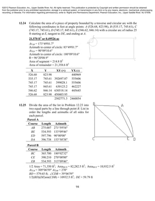 94
12.24 Calculate the area of a piece of property bounded by a traverse and circular arc with the
following coordinates in feet at angle points: A (526.68, 823.98), B (535.17, 745.61), C
(745.17, 745.61), D (745.17, 845.61), E (546.62, 846.14) with a circular arc of radius 25
ft starting at E, tangent to DE, and ending at A.
21,570 ft2
or 0.49526 ac
AzAB = 173°49'01.7"
Azimuth to center of circle: 83°49'01.7"
AzED = 90°09'10.6"
Azimuth to center of circle: 180°09'10.6"
θ = 96°20'08.9"
Area of segment = 214.8 ft2
Area of remainder = 21,358.6 ft2
X Y XY (+) YX (-)
526.68 823.98 440969
535.17 745.61 392697.87 555606
745.17 745.61 399028.1 555606
745.17 845.61 630123.2 462227
546.62 846.14 630518.14 445645
526.68 823.98 450403.95
2502771.3 2460054
12.25 Divide the area of the lot in Problem 12.23 into
two equal parts by a line through point B. List in
order the lengths and azimuths of all sides for
each parcel.
Parcel A
Course Length Azimuth
AB 275.007 271°59'54"
BE 534.593 133°09'46"
ED 597.796 90°00'00"
DA 396.738 153°50'38"
Parcel B
Course Length Azimuth
BC 365.700 180°02'32"
CE 390.210 270°00'00"
EB 534.593 313°09'46"
1/2 Area = 71,350 ft2
; AreaBCD = 82,282.5 ft2
; AreaBCE = 10,932.5 ft2
AzCB = 309°06'59" AzDB = 270°
BD = 579.65 ft; CDB = 39°06'59"
1/2(BD)(DE)sin(CDB) = 10932.5 ft2
; DE = 59.79 ft
©2012 Pearson Education, Inc., Upper Saddle River, NJ. All rights reserved. This publication is protected by Copyright and written permission should be obtained
from the publisher prior to any prohibited reproduction, storage in a retrieval system, or transmission in any form or by any means, electronic, mechanical, photocopying,
recording, or likewise. For information regarding permission(s), write to: Rights and Permissions Department, Pearson Education, Inc., Upper Saddle River, NJ 07458.
 