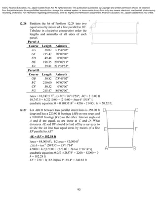 95
12.26 Partition the lot of Problem 12.24 into two
equal areas by means of a line parallel to BC.
Tabulate in clockwise consecutive order the
lengths and azimuths of all sides of each
parcel.
Parcel A
Course Length Azimuth
AG 28.02 173°49'02"
GF 215.47 90°00'00"
FD 49.48 0°00'00"
DE 198.55 270°09'11"
EA 29.81 221°58'53"
Parcel B
Course Length Azimuth
GB 50.82 173°49'02"
BC 210.00 90°00'00"
CF 50.52 0°00'00"
FG 215.47 180°00'00"
Area = 10,747.5 ft2
; ABC = 96°10'58"; BC = 210.00 ft
10,747.5 = h/2[210.00 + (210.00 + htan 6°10'58")]
quadratic equation: 0 = 0.108331h2
+ 420h − 21495; h = 50.52 ft;
12.27 Lot ABCD between two parallel street lines is 350.00 ft
deep and has a 220.00 ft frontage (AB) on one street and
a 260.00 ft frontage (CD) on the other. Interior angles at
A and B are equal, as are those at C and D. What
distances AE and BF should be laid off by a surveyor to
divide the lot into two equal areas by means of a line
EF parallel to AB?
AE = BF = 182.58 ft
Area = 84,000 ft2
; 1/2 area = 42,000 ft2
@A = tan−1
(20/350) = 93°16'14"
42000 = h/2[220.00 + (220.00 + 2h tan 3°16'14")]
quadratic equation: 0.057142857h2
+ 220h − 42000 = 0
h = 182.28 ft
EF = 220 + 2(182.28)tan 3°16'14" = 240.83 ft
©2012 Pearson Education, Inc., Upper Saddle River, NJ. All rights reserved. This publication is protected by Copyright and written permission should be obtained
from the publisher prior to any prohibited reproduction, storage in a retrieval system, or transmission in any form or by any means, electronic, mechanical, photocopying,
recording, or likewise. For information regarding permission(s), write to: Rights and Permissions Department, Pearson Education, Inc., Upper Saddle River, NJ 07458.
 