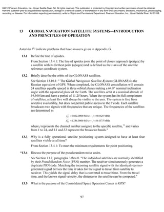 97
13 GLOBAL NAVIGATION SATELLITE SYSTEMS—INTRODUCTION
AND PRINCIPLES OF OPERATION
Asterisks (*) indicate problems that have answers given in Appendix G.
13.1 Define the line of apsides.
From Section 13.4.1: The line of apsides joins the point of closest approach (perigee) by
a satellite with its farthest point (apogee) and is defined as the x axis of the satellite
reference coordinate system.
13.2 Briefly describe the orbits of the GLONASS satellites.
See Section 13.10.1: " The Global Navigation Satellite System (GLONASS) is the
Russian equivalent of GPS. When completed, the GLONASS constellation will contain
24 satellites equally spaced in three orbital planes making a 64.8° nominal inclination
angle with the equatorial plane of the Earth. The satellites orbit at a nominal altitude of
19,100 km and have a period of 11.25 hours. When the system has its full compliment
of satellites, at least five will always be visible to the user. The system is free from
selective availability, but does not permit public access to the P code. Each satellite
broadcasts two signals with frequencies that are unique. The frequencies of the satellites
are determined as
f j
f j
L
j
L
j
1
2
1602 0000 0 5625
1246 0000 0
  
  
. .
. .4375
MHz MHz
MHz MHz
where j represents the channel number assigned to the specific satellite,11
and varies
from 1 to 24, and L1 and L2 represent the broadcast bands."
13.3 Why is a fully operational satellite positioning system designed to have at least four
satellites visible at all time?
From Section 13.4.1: To meet the minimum requirements for point positioning.
*13.4 Discuss the purpose of the pseudorandom noise codes.
See Section 13.2, paragraphs 3 thru 8. "The individual satellites are normally identified
by their PseudoRandom Noise (PRN) number. The receiver simultaneously generates a
duplicate PRN code. Matching the incoming satellite signal with the identical receiver-
generated signal derives the time it takes for the signal to travel from satellite to
receiver. This yields the signal delay that is converted to travel time. From the travel
time, and the known signal velocity, the distance to the satellite can be computed."
13.5 What is the purpose of the Consolidated Space Operation Center in GPS?
©2012 Pearson Education, Inc., Upper Saddle River, NJ. All rights reserved. This publication is protected by Copyright and written permission should be obtained
from the publisher prior to any prohibited reproduction, storage in a retrieval system, or transmission in any form or by any means, electronic, mechanical, photocopying,
recording, or likewise. For information regarding permission(s), write to: Rights and Permissions Department, Pearson Education, Inc., Upper Saddle River, NJ 07458.
 