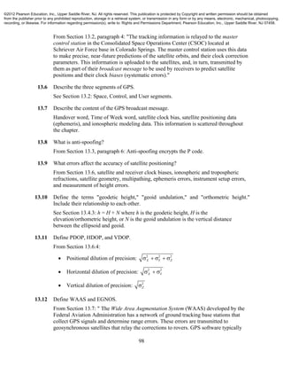 98
From Section 13.2, paragraph 4: "The tracking information is relayed to the master
control station in the Consolidated Space Operations Center (CSOC) located at
Schriever Air Force base in Colorado Springs. The master control station uses this data
to make precise, near-future predictions of the satellite orbits, and their clock correction
parameters. This information is uploaded to the satellites, and, in turn, transmitted by
them as part of their broadcast message to be used by receivers to predict satellite
positions and their clock biases (systematic errors)."
13.6 Describe the three segments of GPS.
See Section 13.2: Space, Control, and User segments.
13.7 Describe the content of the GPS broadcast message.
Handover word, Time of Week word, satellite clock bias, satellite positioning data
(ephemeris), and ionospheric modeling data. This information is scattered throughout
the chapter.
13.8 What is anti-spoofing?
From Section 13.3, paragraph 6: Anti-spoofing encrypts the P code.
13.9 What errors affect the accuracy of satellite positioning?
From Section 13.6, satellite and receiver clock biases, ionospheric and tropospheric
refractions, satellite geometry, multipathing, ephemeris errors, instrument setup errors,
and measurement of height errors.
13.10 Define the terms "geodetic height," "geoid undulation," and "orthometric height."
Include their relationship to each other.
See Section 13.4.3: h = H + N where h is the geodetic height, H is the
elevation/orthometric height, or N is the geoid undulation is the vertical distance
between the ellipsoid and geoid.
13.11 Define PDOP, HDOP, and VDOP.
From Section 13.6.4:
 Positional dilution of precision: 2 2 2
X Y Z    
 Horizontal dilution of precision: 2 2
X Y  
 Vertical dilution of precision: 2
Z
13.12 Define WAAS and EGNOS.
From Section 13.7: " The Wide Area Augmentation System (WAAS) developed by the
Federal Aviation Administration has a network of ground tracking base stations that
collect GPS signals and determine range errors. These errors are transmitted to
geosynchronous satellites that relay the corrections to rovers. GPS software typically
©2012 Pearson Education, Inc., Upper Saddle River, NJ. All rights reserved. This publication is protected by Copyright and written permission should be obtained
from the publisher prior to any prohibited reproduction, storage in a retrieval system, or transmission in any form or by any means, electronic, mechanical, photocopying,
recording, or likewise. For information regarding permission(s), write to: Rights and Permissions Department, Pearson Education, Inc., Upper Saddle River, NJ 07458.
 