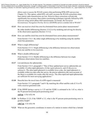 99
allows users to access the WAAS system when performing RTK-GPS surveys (see
Chapter 15). This option, called RTK with infill, accesses the WAAS corrections when
base-station radio transmissions are lost. However these corrections will provide
significantly less accuracy than relative positioning techniques typically utilized by GPS
receivers using carrier phase-shift measurements. In Europe, the European
Geostationary Navigation Overlay Service (EGNOS) serves a similar role to WAAS."
13.13 How can receiver clock bias error be eliminated from carrier phase measurements?
By either double differencing (Section 13.9.2) or by modeling and solving for directly
in the observation equations (Section 13.5.2).
13.14 How can satellite clock bias error be eliminated from carrier phase measurements?
From Section 13.6.1: By either single differencing or by modeling using the satellite
clock bias parameters.
13.15 What is single differencing?
From Section 13.5.1: Single differencing is the difference between two observations
from one satellite to two receivers.
13.16 What is double differencing?
From Section 13.5.2: Double differencing is the difference between two single
difference observations from two satellites.
13.17 List and discuss the ephemerides.
From Section 13.6.3, paragraph 2: "One of three updated post-survey ephemerides are
available: (1) ultra-rapid ephemeris, (2) the rapid ephemeris, and (3) the precise
ephemeris. The ultra-rapid ephemeris is available twice a day; the rapid ephemeris is
available within two days after the survey; the precise ephemeris (the most accurate of
the three) is available two weeks after the survey. The ultra-rapid and rapid ephemerides
are sufficient for most surveying applications."
13.18 Describe how the travel time of a GPS signal is measured.
From Section 13.3, paragraph 7 and 8: By matching the offset satellite code (C/A or P)
with a receiver generated code.
13.19 If the HDOP during a survey is 1.53 and the UERE is estimated to be 1.65 m, what is
the 95 percent horizontal point-positioning error?
±4.9 m; 1.53(1.65)1.96
13.20 In Problem 13.19, if the VDOP is 3.3, what is the 95 percent point-positioning error in
geodetic height?
±10.7 m; 3.3(1.65)1.96
*13.21 What are the geocentric coordinates in meters of a station in meters which has a latitude
©2012 Pearson Education, Inc., Upper Saddle River, NJ. All rights reserved. This publication is protected by Copyright and written permission should be obtained
from the publisher prior to any prohibited reproduction, storage in a retrieval system, or transmission in any form or by any means, electronic, mechanical, photocopying,
recording, or likewise. For information regarding permission(s), write to: Rights and Permissions Department, Pearson Education, Inc., Upper Saddle River, NJ 07458.
 