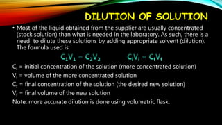 DILUTION OF SOLUTION
• Most of the liquid obtained from the supplier are usually concentrated
(stock solution) than what is needed in the laboratory. As such, there is a
need to dilute these solutions by adding appropriate solvent (dilution).
The formula used is:
Ci = initial concentration of the solution (more concentrated solution)
Vi = volume of the more concentrated solution
Cf = final concentration of the solution (the desired new solution)
Vf = final volume of the new solution
Note: more accurate dilution is done using volumetric flask.
 
