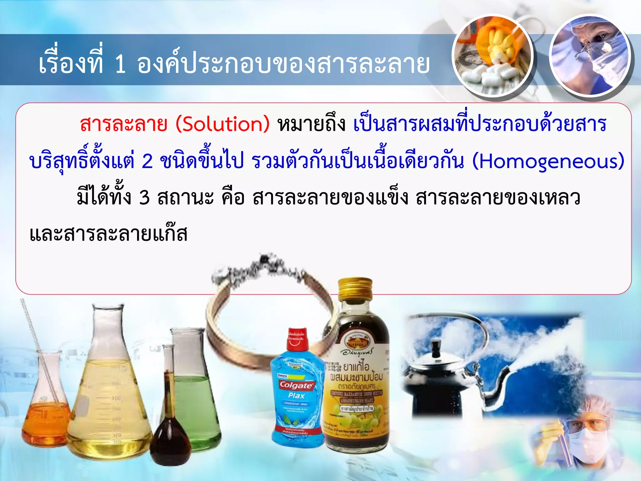 เรื่องที่ 1 องค์ประกอบของสารละลาย
สารละลาย (Solution) หมายถึง เป็นสารผสมที่ประกอบด้วยสาร
บริสุทธิ์ตั้งแต่ 2 ชนิดขึ้นไป รวมตัวกันเป็นเนื้อเดียวกัน (Homogeneous)
มีได้ทั้ง 3 สถานะ คือ สารละลายของแข็ง สารละลายของเหลว
และสารละลายแก๊ส
 