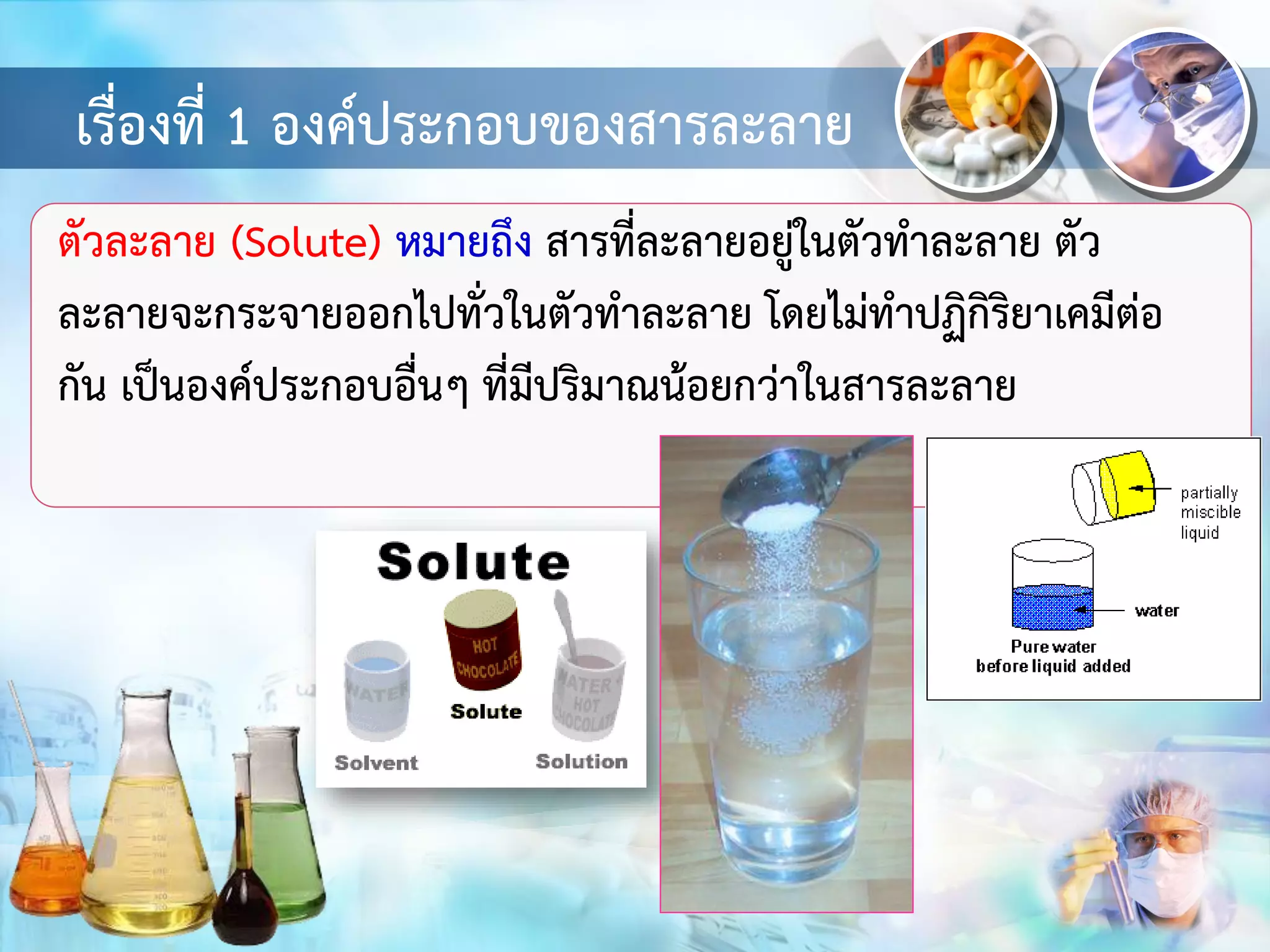 เรื่องที่ 1 องค์ประกอบของสารละลาย
ตัวละลาย (Solute) หมายถึง สารที่ละลายอยู่ในตัวทาละลาย ตัว
ละลายจะกระจายออกไปทั่วในตัวทาละลาย โดยไม่ทาปฏิกิริยาเคมีต่อ
กัน เป็นองค์ประกอบอื่นๆ ที่มีปริมาณน้อยกว่าในสารละลาย
 