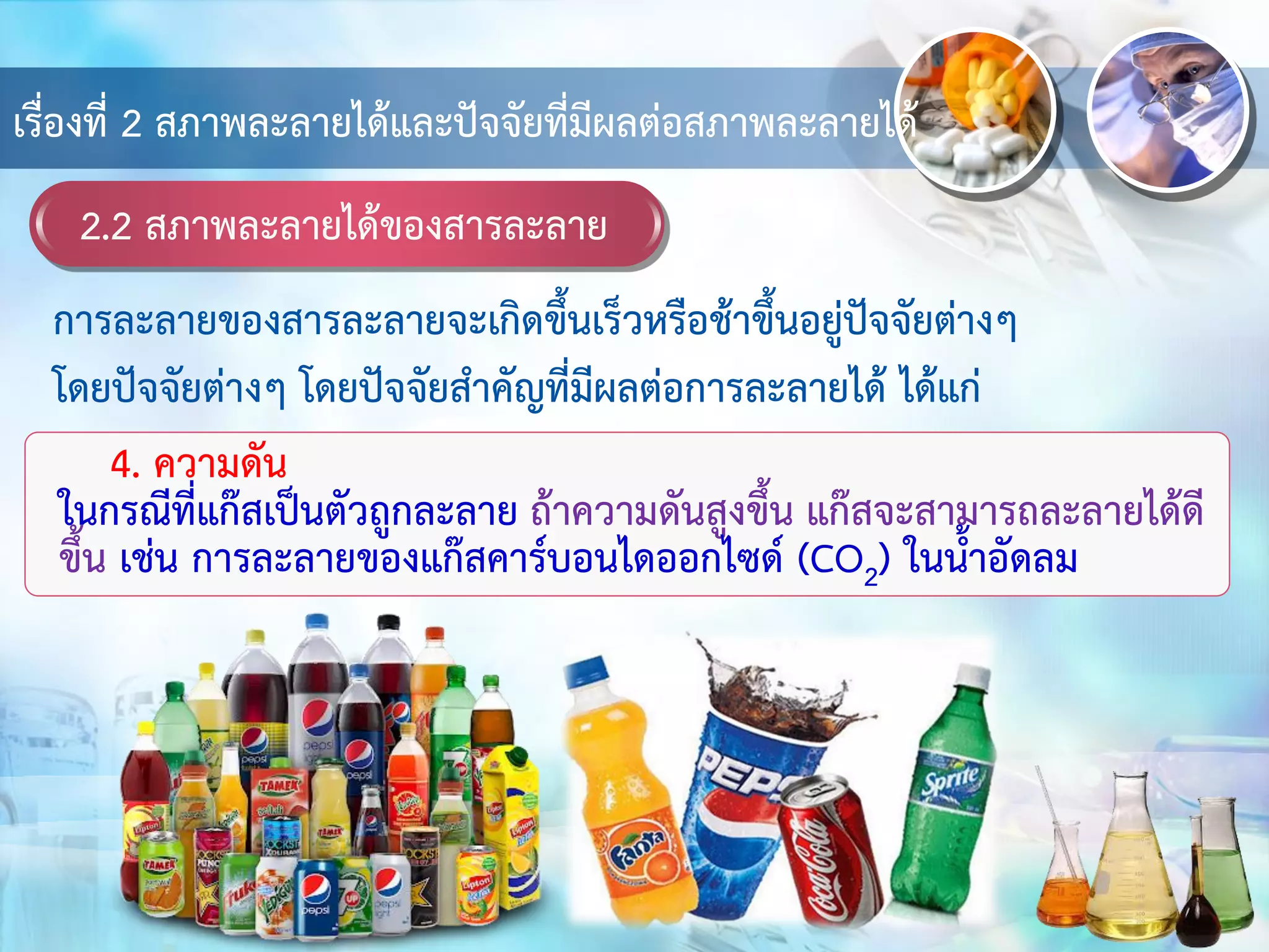 2.2 สภาพละลายได้ของสารละลาย
เรื่องที่ 2 สภาพละลายได้และปัจจัยที่มีผลต่อสภาพละลายได้
4. ความดัน
ในกรณีที่แก๊สเป็นตัวถูกละลาย ถ้าความดันสูงขึ้น แก๊สจะสามารถละลายได้ดี
ขึ้น เช่น การละลายของแก๊สคาร์บอนไดออกไซด์ (CO2) ในน้าอัดลม
การละลายของสารละลายจะเกิดขึ้นเร็วหรือช้าขึ้นอยู่ปัจจัยต่างๆ
โดยปัจจัยต่างๆ โดยปัจจัยสาคัญที่มีผลต่อการละลายได้ ได้แก่
 