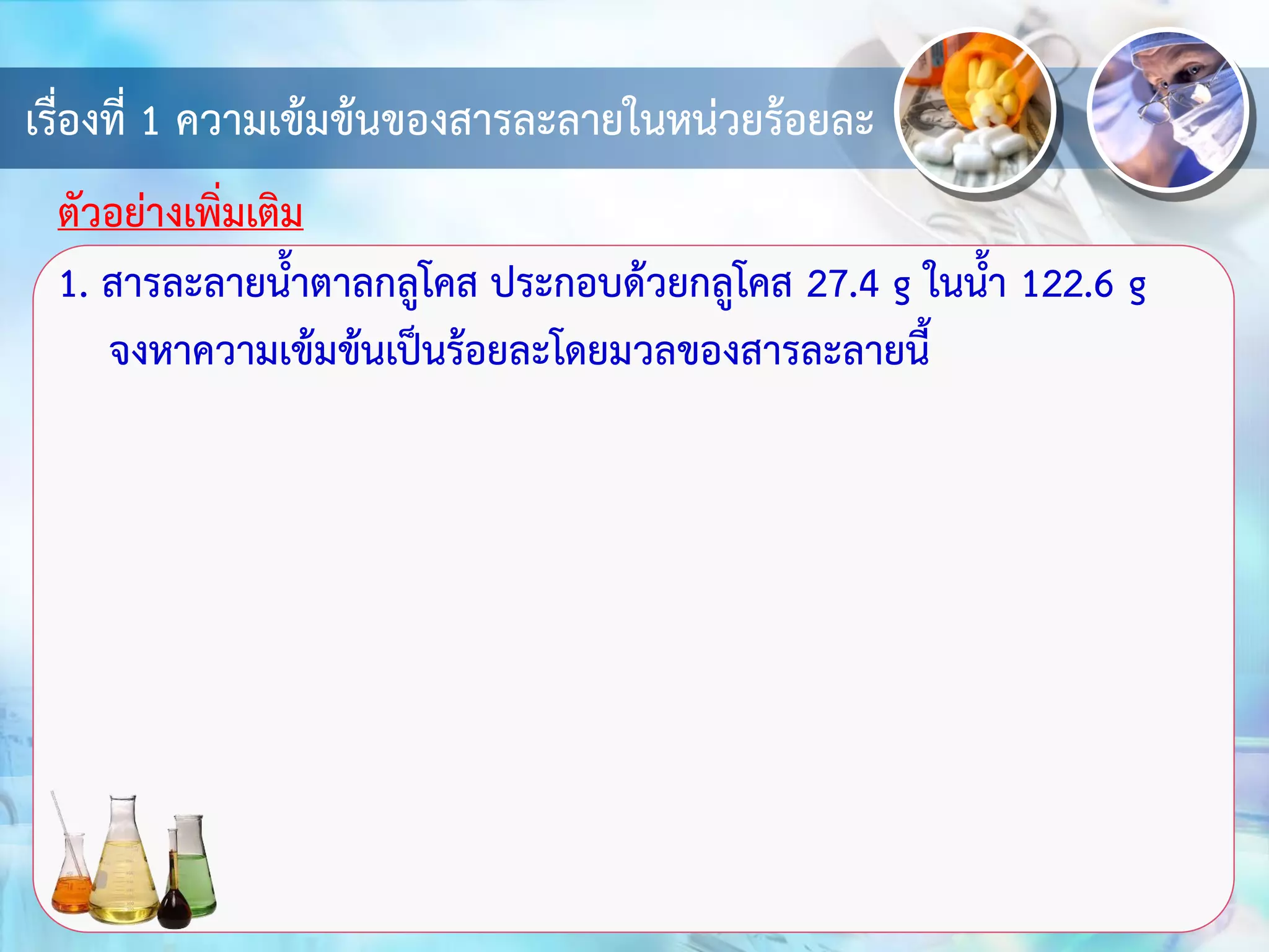 เรื่องที่ 1 ความเข้มข้นของสารละลายในหน่วยร้อยละ
1. สารละลายน้าตาลกลูโคส ประกอบด้วยกลูโคส 27.4 g ในน้า 122.6 g
จงหาความเข้มข้นเป็นร้อยละโดยมวลของสารละลายนี้
ตัวอย่างเพิ่มเติม
 