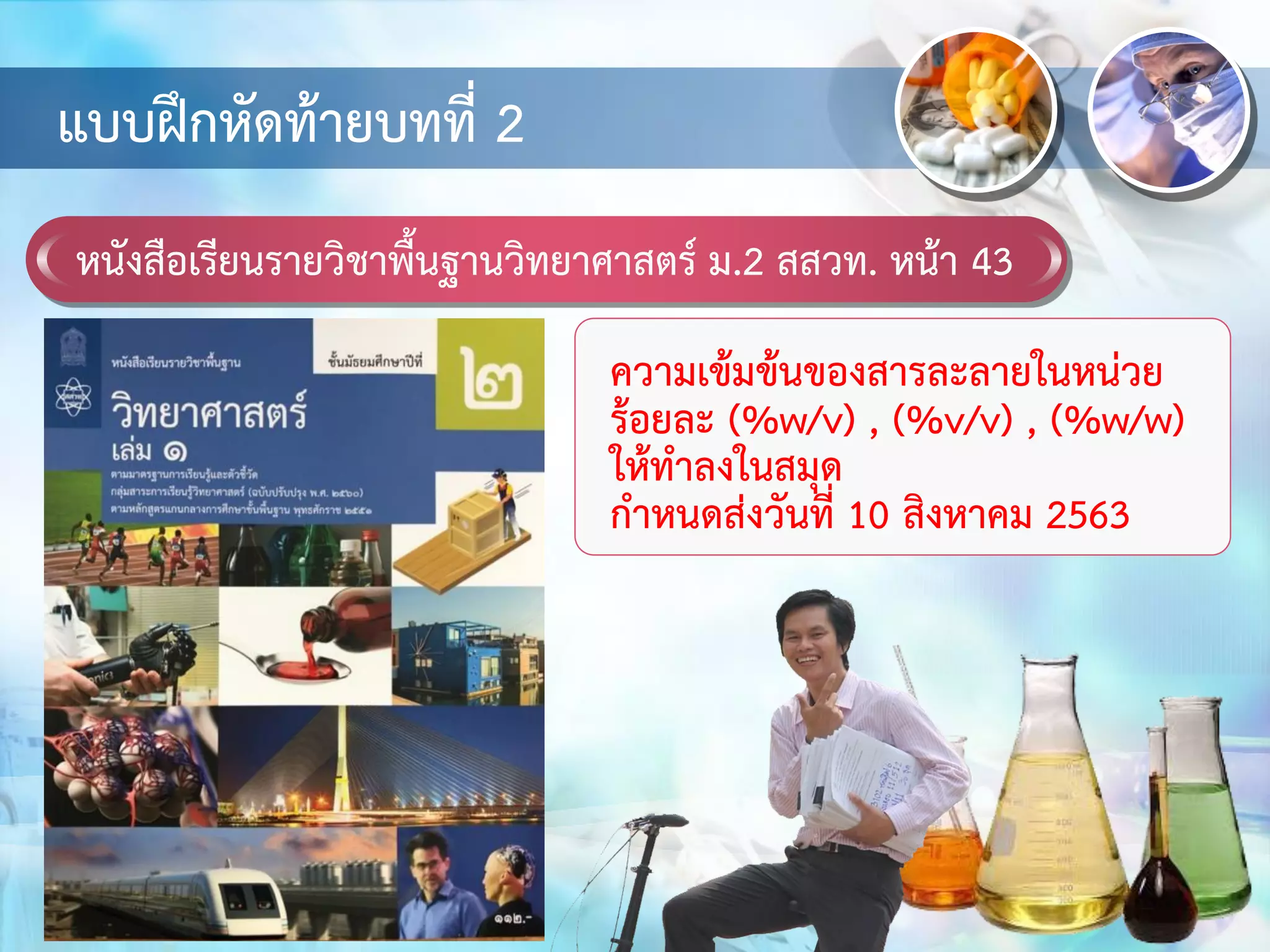 หนังสือเรียนรายวิชาพื้นฐานวิทยาศาสตร์ ม.2 สสวท. หน้า 43
แบบฝึกหัดท้ายบทที่ 2
ความเข้มข้นของสารละลายในหน่วย
ร้อยละ (%w/v) , (%v/v) , (%w/w)
ให้ทาลงในสมุด
กาหนดส่งวันที่ 10 สิงหาคม 2563
 