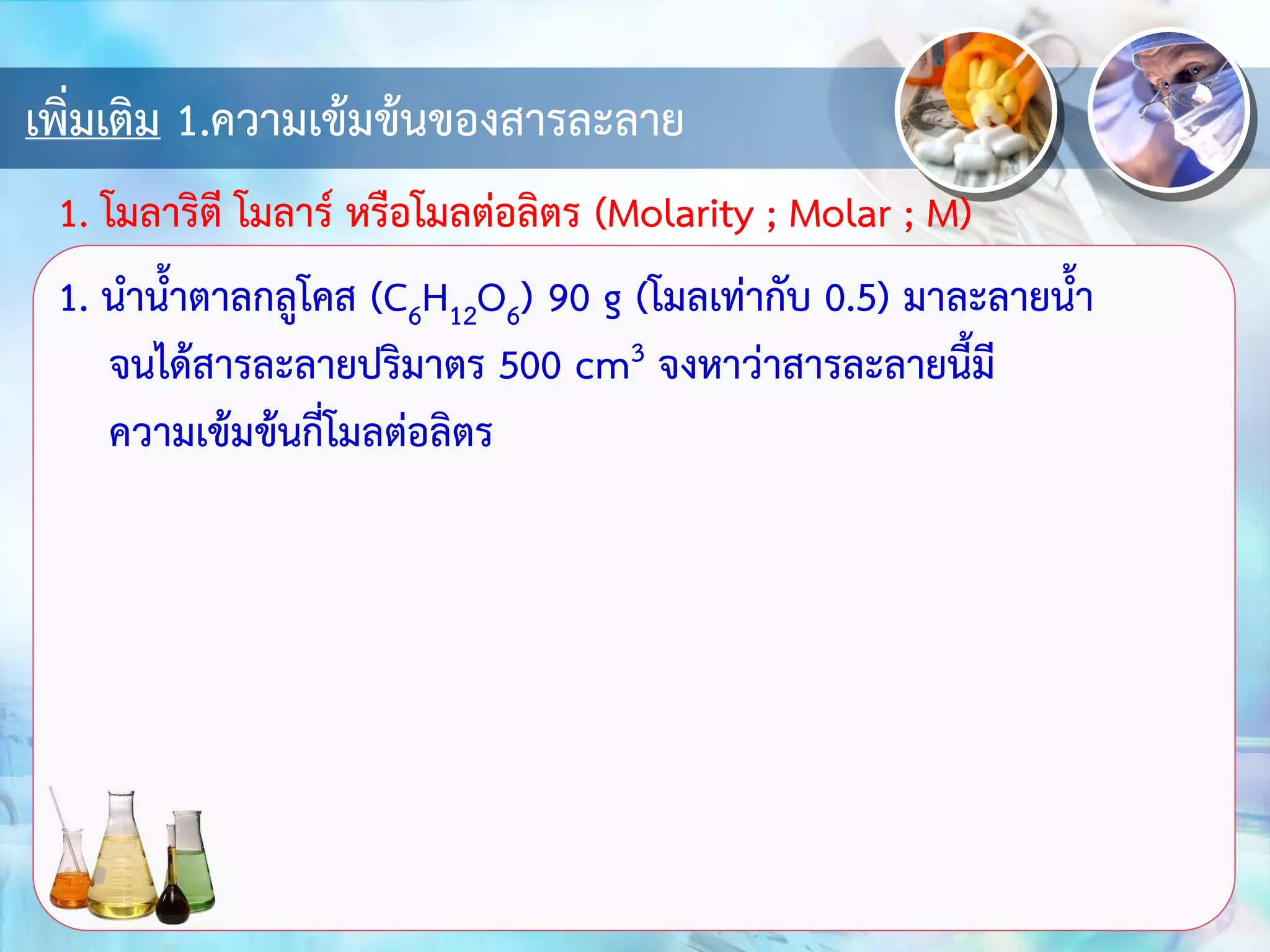 เพิ่มเติม 1.ความเข้มข้นของสารละลาย
1. นาน้าตาลกลูโคส (C6H12O6) 90 g (โมลเท่ากับ 0.5) มาละลายน้า
จนได้สารละลายปริมาตร 500 cm3 จงหาว่าสารละลายนี้มี
ความเข้มข้นกี่โมลต่อลิตร
1. โมลาริตี โมลาร์ หรือโมลต่อลิตร (Molarity ; Molar ; M)
 