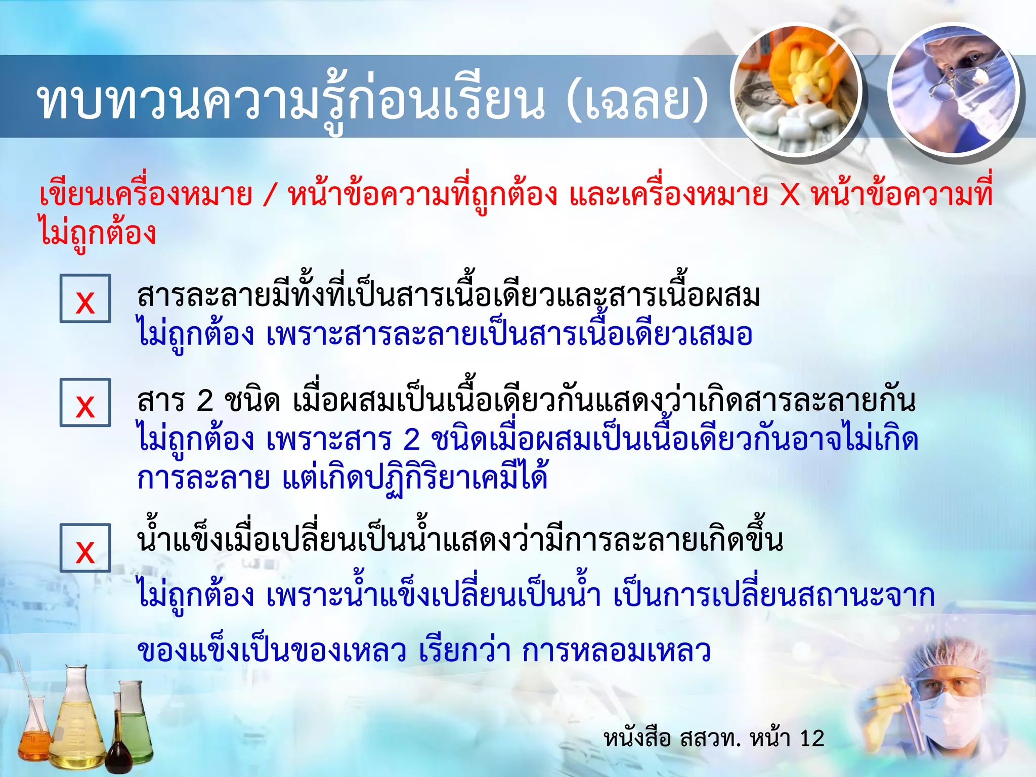 ทบทวนความรู้ก่อนเรียน (เฉลย)
เขียนเครื่องหมาย / หน้าข้อความที่ถูกต้อง และเครื่องหมาย X หน้าข้อความที่
ไม่ถูกต้อง
x สารละลายมีทั้งที่เป็นสารเนื้อเดียวและสารเนื้อผสม
ไม่ถูกต้อง เพราะสารละลายเป็นสารเนื้อเดียวเสมอ
สาร 2 ชนิด เมื่อผสมเป็นเนื้อเดียวกันแสดงว่าเกิดสารละลายกัน
ไม่ถูกต้อง เพราะสาร 2 ชนิดเมื่อผสมเป็นเนื้อเดียวกันอาจไม่เกิด
การละลาย แต่เกิดปฏิกิริยาเคมีได้
น้าแข็งเมื่อเปลี่ยนเป็นน้าแสดงว่ามีการละลายเกิดขึ้น
ไม่ถูกต้อง เพราะน้าแข็งเปลี่ยนเป็นน้า เป็นการเปลี่ยนสถานะจาก
ของแข็งเป็นของเหลว เรียกว่า การหลอมเหลว
x
x
หนังสือ สสวท. หน้า 12
 