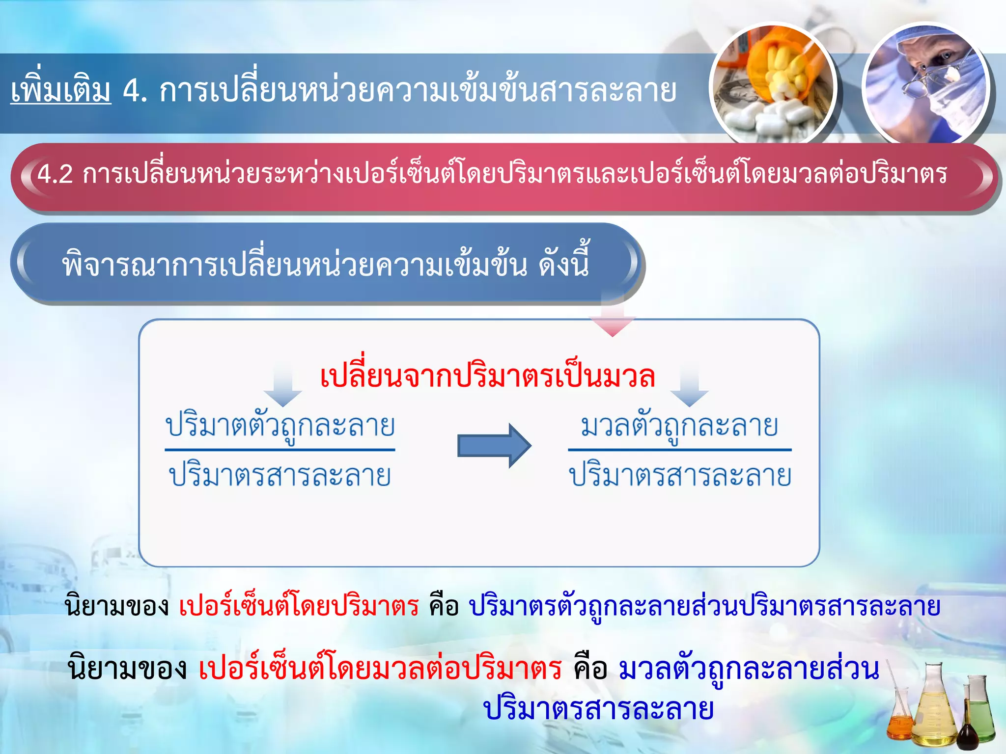 เพิ่มเติม 4. การเปลี่ยนหน่วยความเข้มข้นสารละลาย
4.2 การเปลี่ยนหน่วยระหว่างเปอร์เซ็นต์โดยปริมาตรและเปอร์เซ็นต์โดยมวลต่อปริมาตร
พิจารณาการเปลี่ยนหน่วยความเข้มข้น ดังนี้
เปลี่ยนจากปริมาตรเป็นมวล
นิยามของ เปอร์เซ็นต์โดยปริมาตร คือ ปริมาตรตัวถูกละลายส่วนปริมาตรสารละลาย
นิยามของ เปอร์เซ็นต์โดยมวลต่อปริมาตร คือ มวลตัวถูกละลายส่วน
ปริมาตรสารละลาย
 