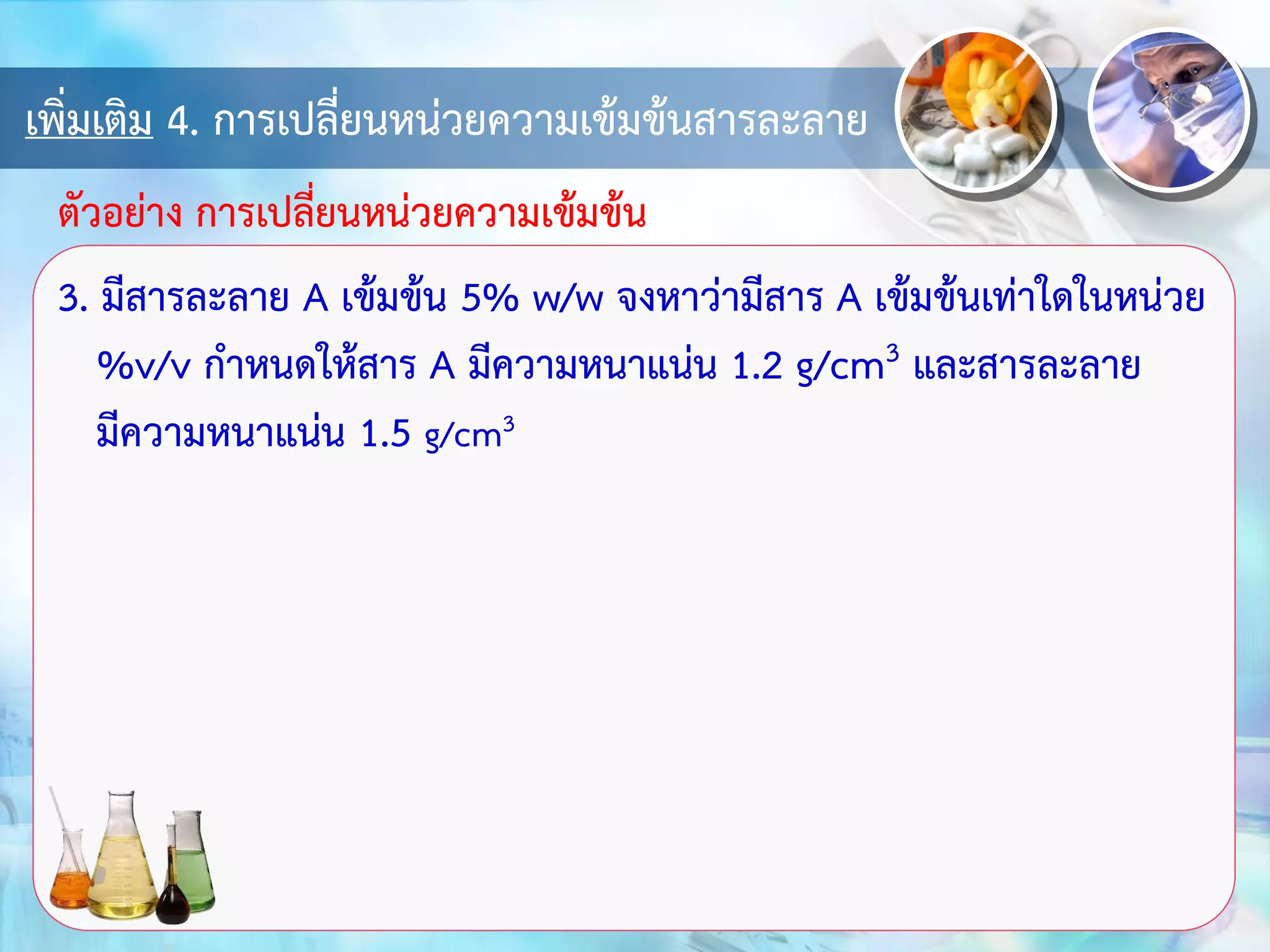 เพิ่มเติม 4. การเปลี่ยนหน่วยความเข้มข้นสารละลาย
3. มีสารละลาย A เข้มข้น 5% w/w จงหาว่ามีสาร A เข้มข้นเท่าใดในหน่วย
%v/v กาหนดให้สาร A มีความหนาแน่น 1.2 g/cm3 และสารละลาย
มีความหนาแน่น 1.5 g/cm3
ตัวอย่าง การเปลี่ยนหน่วยความเข้มข้น
 