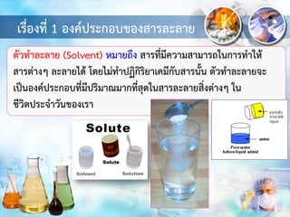 เรื่องที่ 1 องค์ประกอบของสารละลาย
ตัวทาละลาย (Solvent) หมายถึง สารที่มีความสามารถในการทาให้
สารต่างๆ ละลายได้ โดยไม่ทาปฏิกิริยาเคมีกับสารนั้น ตัวทาละลายจะ
เป็นองค์ประกอบที่มีปริมาณมากที่สุดในสารละลายสิ่งต่างๆ ใน
ชีวิตประจาวันของเรา
 