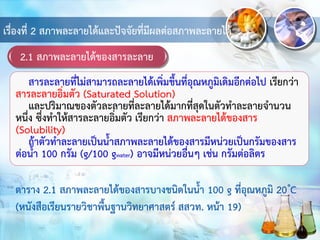 2.1 สภาพละลายได้ของสารละลาย
เรื่องที่ 2 สภาพละลายได้และปัจจัยที่มีผลต่อสภาพละลายได้
สารละลายที่ไม่สามารถละลายได้เพิ่มขึ้นที่อุณหภูมิเดิมอีกต่อไป เรียกว่า
สารละลายอิ่มตัว (Saturated Solution)
และปริมาณของตัวละลายที่ละลายได้มากที่สุดในตัวทาละลายจานวน
หนึ่ง ซึ่งทาให้สารละลายอิ่มตัว เรียกว่า สภาพละลายได้ของสาร
(Solubility)
ถ้าตัวทาละลายเป็นน้าสภาพละลายได้ของสารมีหน่วยเป็นกรัมของสาร
ต่อน้า 100 กรัม (g/100 gwater) อาจมีหน่วยอื่นๆ เช่น กรัมต่อลิตร
ตาราง 2.1 สภาพละลายได้ของสารบางชนิดในน้า 100 g ที่อุณหภูมิ 20 C
(หนังสือเรียนรายวิชาพื้นฐานวิทยาศาสตร์ สสวท. หน้า 19)
 