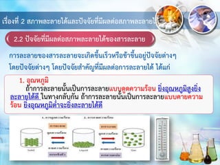 2.2 ปัจจัยที่มีผลต่อสภาพละลายได้ของสารละลาย
เรื่องที่ 2 สภาพละลายได้และปัจจัยที่มีผลต่อสภาพละลายได้
1. อุณหภูมิ
ถ้าการละลายนั้นเป็นการละลายแบบดูดความร้อน ยิ่งอุณหภูมิสูงยิ่ง
ละลายได้ดี ในทางกลับกัน ถ้าการละลายนั้นเป็นการละลายแบบคายความ
ร้อน ยิ่งอุณหภูมิต่าจะยิ่งละลายได้ดี
การละลายของสารละลายจะเกิดขึ้นเร็วหรือช้าขึ้นอยู่ปัจจัยต่างๆ
โดยปัจจัยต่างๆ โดยปัจจัยสาคัญที่มีผลต่อการละลายได้ ได้แก่
 