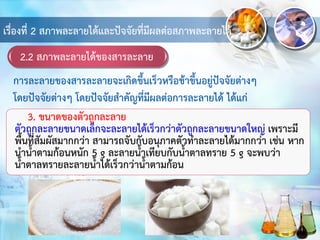 2.2 สภาพละลายได้ของสารละลาย
เรื่องที่ 2 สภาพละลายได้และปัจจัยที่มีผลต่อสภาพละลายได้
3. ขนาดของตัวถูกละลาย
ตัวถูกละลายขนาดเล็กจะละลายได้เร็วกว่าตัวถูกละลายขนาดใหญ่ เพราะมี
พื้นที่สัมผัสมากกว่า สามารถจับกับอนุภาคตัวทาละลายได้มากกว่า เช่น หาก
นาน้าตามก้อนหนัก 5 g ละลายน้าเทียบกับน้าตาลทราย 5 g จะพบว่า
น้าตาลทรายละลายน้าได้เร็วกว่าน้าตามก้อน
การละลายของสารละลายจะเกิดขึ้นเร็วหรือช้าขึ้นอยู่ปัจจัยต่างๆ
โดยปัจจัยต่างๆ โดยปัจจัยสาคัญที่มีผลต่อการละลายได้ ได้แก่
 