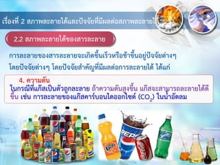 2.2 สภาพละลายได้ของสารละลาย
เรื่องที่ 2 สภาพละลายได้และปัจจัยที่มีผลต่อสภาพละลายได้
4. ความดัน
ในกรณีที่แก๊สเป็นตัวถูกละลาย ถ้าความดันสูงขึ้น แก๊สจะสามารถละลายได้ดี
ขึ้น เช่น การละลายของแก๊สคาร์บอนไดออกไซด์ (CO2) ในน้าอัดลม
การละลายของสารละลายจะเกิดขึ้นเร็วหรือช้าขึ้นอยู่ปัจจัยต่างๆ
โดยปัจจัยต่างๆ โดยปัจจัยสาคัญที่มีผลต่อการละลายได้ ได้แก่
 