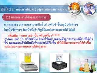 2.2 สภาพละลายได้ของสารละลาย
เรื่องที่ 2 สภาพละลายได้และปัจจัยที่มีผลต่อสภาพละลายได้
เพิ่มเติม การคน เขย่า ปั่น หรือเหวี่ยง******
การคน เขย่า ปั่น หรือเหวี่ยง จะทาให้อนุภาคของตัวถูกละลายเคลื่อนที่ได้เร็ว
ขึ้น และแทรกเข้าไปในตัวทาละลายได้เร็วขึ้น ทาให้เกิดการละลายได้เร็วขึ้น
แต่ไม่มีผลต่อสภาพละลายได้ของสาร
การละลายของสารละลายจะเกิดขึ้นเร็วหรือช้าขึ้นอยู่ปัจจัยต่างๆ
โดยปัจจัยต่างๆ โดยปัจจัยสาคัญที่มีผลต่อการละลายได้ ได้แก่
 