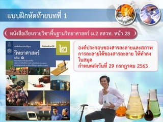 หนังสือเรียนรายวิชาพื้นฐานวิทยาศาสตร์ ม.2 สสวท. หน้า 28
แบบฝึกหัดท้ายบทที่ 1
องค์ประกอบของสารละลายและสภาพ
การละลายได้ของสารละลาย ให้ทาลง
ในสมุด
กาหนดส่งวันที่ 29 กรกฎาคม 2563
 