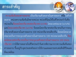 สาระสาคัญ
ความเข้มข้นของสารละลาย เป็นปริมาณตัวละลายในสารละลายหรือในตัวทา
ละลาย หน่วยความเข้มข้นมีหลายหน่วย หน่วยที่นิยมใช้ในชีวิตประจาวันคือ
หน่วยเป็นร้อยละโดยปริมาตรต่อปริมาตร (v/v%) โดยมวลต่อมวล (w/w%)
และโดยมวลต่อปริมาตร (w/v%) ร้อยละโดยปริมาตรต่อปริมาตรเป็นการระบุ
ปริมาตรตัวละลายในสารละลาย 100 หน่วยปริมาตรเดียวกัน ร้อยละโดยมวล
ต่อมวลเป็นการระบุมวลตัวละลายในสารละลาย 100 หน่วยมวลเดียวกัน ร้อย
ละโดยมวลต่อปริมาตรเป็นการระบุมวลตัวละลายในสารละลาย 100 หน่วย
ปริมาตร การใช้สารละลายในชีวิตประจาวันควรพิจารณาจากความเข้มข้นของ
สารละลาย ขึ้นอยู่กับจุดประสงค์ของการใช้งานและผลกระทบต่อสิ่งมีชีวิตและ
สิ่งแวดล้อม
 