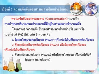 เรื่องที่ 1 ความเข้มข้นของสารละลายในหน่วยร้อยละ
ความเข้มข้นของสารละลาย (Concentration) หมายถึง
การกาหนดปริมาณของตัวละลายที่มีอยู่ในสารละลายจานวนหนึ่ง
โดยการบอกความเข้มข้นของสารละลายในหน่วยร้อยละ หรือ
เปอร์เซ็นต์ (%) มีด้วยกัน 3 หน่วย คือ
1. ร้อยละโดยมวลต่อปริมาตร (%w/v) หรือเปอร์เซ็นต์โดยมวลต่อปริมาตร
2. ร้อยละโดยปริมาตรต่อปริมาตร (%v/v) หรือร้อยละโดยปริมาตร
หรือเปอร์เซ็นต์โดยปริมาตร
3. ร้อยละโดยมวลต่อมวล (%w/w) หรือร้อยละโดยมวล หรือเปอร์เซ็นต์
โดยมวล (มวลต่อมวล)
 