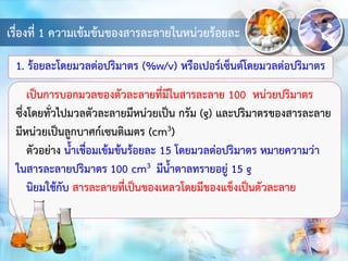 เรื่องที่ 1 ความเข้มข้นของสารละลายในหน่วยร้อยละ
1. ร้อยละโดยมวลต่อปริมาตร (%w/v) หรือเปอร์เซ็นต์โดยมวลต่อปริมาตร
เป็นการบอกมวลของตัวละลายที่มีในสารละลาย 100 หน่วยปริมาตร
ซึ่งโดยทั่วไปมวลตัวละลายมีหน่วยเป็น กรัม (g) และปริมาตรของสารละลาย
มีหน่วยเป็นลูกบาศก์เซนติเมตร (cm3)
ตัวอย่าง น้าเชื่อมเข้มข้นร้อยละ 15 โดยมวลต่อปริมาตร หมายความว่า
ในสารละลายปริมาตร 100 cm3 มีน้าตาลทรายอยู่ 15 g
นิยมใช้กับ สารละลายที่เป็นของเหลวโดยมีของแข็งเป็นตัวละลาย
 
