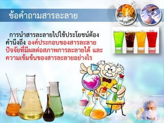 ข้อคาถามสารละลาย
การนาสารละลายไปใช้ประโยชน์ต้อง
คานึงถึง องค์ประกอบของสารละลาย
ปัจจัยที่มีผลต่อสภาพการละลายได้ และ
ความเข้มข้นของสารละลายอย่างไร
 