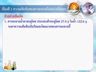 เรื่องที่ 1 ความเข้มข้นของสารละลายในหน่วยร้อยละ
1. สารละลายน้าตาลกลูโคส ประกอบด้วยกลูโคส 27.4 g ในน้า 122.6 g
จงหาความเข้มข้นเป็นร้อยละโดยมวลของสารละลายนี้
ตัวอย่างเพิ่มเติม
 