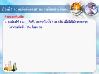 เรื่องที่ 1 ความเข้มข้นของสารละลายในหน่วยร้อยละ
2. จะต้องใช้ CaCl2 กี่กรัม ละลายในน้า 120 กรัม เพื่อให้ได้สารละลาย
มีความเข้มข้น 5% โดยมวล
ตัวอย่างเพิ่มเติม
 