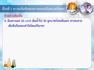 เรื่องที่ 1 ความเข้มข้นของสารละลายในหน่วยร้อยละ
4. มีเอทานอล 20 cm3 เติมน้าไป 30 ลูกบาศก์เซนติเมตร สารละลาย
เข้มข้นร้อยละเท่าใดโดยปริมาตร
ตัวอย่างเพิ่มเติม
 
