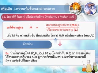 เพิ่มเติม 1.ความเข้มข้นของสารละลาย
1. โมลาริตี โมลาร์ หรือโมลต่อลิตร (Molarity ; Molar ; M)
Ex. นาน้าตาลกลูโคส (C6H12O6) 90 g (โมลเท่ากับ 0.5) มาละลายน้าจน
ได้สารละลายปริมาตร 500 ลูกบาศก์เซนติเมตร จงหาว่าสารละลายนี้
มีความเข้มข้นกี่โมลต่อลิตร
ตัวอย่าง
 