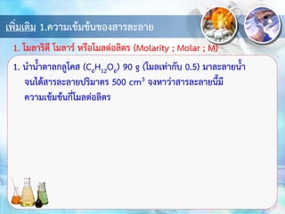 เพิ่มเติม 1.ความเข้มข้นของสารละลาย
1. นาน้าตาลกลูโคส (C6H12O6) 90 g (โมลเท่ากับ 0.5) มาละลายน้า
จนได้สารละลายปริมาตร 500 cm3 จงหาว่าสารละลายนี้มี
ความเข้มข้นกี่โมลต่อลิตร
1. โมลาริตี โมลาร์ หรือโมลต่อลิตร (Molarity ; Molar ; M)
 