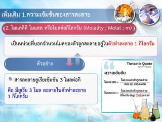 เพิ่มเติม 1.ความเข้มข้นของสารละลาย
2. โมแลลิตี โมแลล หรือโมลต่อกิโลกรัม (Molality ; Molal ; m)
เป็นหน่วยที่บอกจานวนโมลของตัวถูกละลายอยู่ในตัวทาละลาย 1 กิโลกรัม
ตัวอย่าง
สารละลายยูเรียเข้มข้น 3 โมลต่อกิ
คือ มียูเรีย 3 โมล ละลายในตัวทาละลาย
1 กิโลกรัม
 