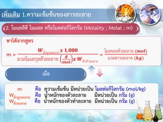 เพิ่มเติม 1.ความเข้มข้นของสารละลาย
2. โมแลลิตี โมแลล หรือโมลต่อกิโลกรัม (Molality ; Molal ; m)
m คือ ความเข้มข้น มีหน่วยเป็น โมลต่อกิโลกรัม (mol/kg)
Wตัวถูกละลาย คือ น้าหนักของตัวละลาย มีหน่วยเป็น กรัม (g)
Wตัวละลาย คือ น้าหนักของตัวทาละลาย มีหน่วยเป็น กรัม (g)
เมื่อ
 