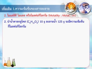 เพิ่มเติม 1.ความเข้มข้นของสารละลาย
2. นาน้าตาลกลูโคส (C6H12O6) 10 g ละลายน้า 125 g จะมีความเข้มข้น
กี่โมลต่อกิโลกรัม
2. โมแลลิตี โมแลล หรือโมลต่อกิโลกรัม (Molality ; Molal ; m)
 