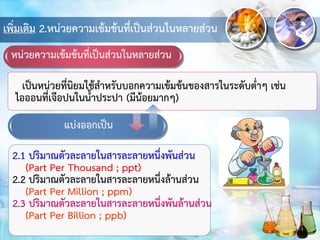 เพิ่มเติม 2.หน่วยความเข้มข้นที่เป็นส่วนในหลายส่วน
หน่วยความเข้มข้นที่เป็นส่วนในหลายส่วน
เป็นหน่วยที่นิยมใช้สาหรับบอกความเข้มข้นของสารในระดับต่าๆ เช่น
ไอออนที่เจือปนในน้าประปา (มีน้อยมากๆ)
แบ่งออกเป็น
2.1 ปริมาณตัวละลายในสารละลายหนึ่งพันส่วน
(Part Per Thousand ; ppt)
2.2 ปริมาณตัวละลายในสารละลายหนึ่งล้านส่วน
(Part Per Million ; ppm)
2.3 ปริมาณตัวละลายในสารละลายหนึ่งพันล้านส่วน
(Part Per Billion ; ppb)
 