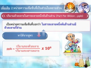 เพิ่มเติม 2.หน่วยความเข้มข้นที่เป็นส่วนในหลายส่วน
3. ปริมาณตัวละลายในสารละลายหนึ่งพันล้านส่วน (Part Per Billion ; ppb)
เป็นหน่วยความเข้มข้นที่บอกว่า ในสารละลายหนึ่งพันล้านส่วนมี
ตัวละลายกี่ส่วน
หาได้จากสูตร
 