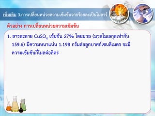 เพิ่มเติม 3.การเปลี่ยนหน่วยความเข้มข้นจากร้อยละเป็นโมลาร์
1. สารละลาย CuSO4 เข้มข้น 27% โดยมวล (มวลโมเลกุลเท่ากับ
159.6) มีความหนาแน่น 1.198 กรัมต่อลูกบาศก์เซนติเมตร จะมี
ความเข้มข้นกี่โมลต่อลิตร
ตัวอย่าง การเปลี่ยนหน่วยความเข้มข้น
 