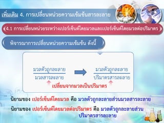เพิ่มเติม 4. การเปลี่ยนหน่วยความเข้มข้นสารละลาย
4.1 การเปลี่ยนหน่วยระหว่างเปอร์เซ็นต์โดยมวลและเปอร์เซ็นต์โดยมวลต่อปริมาตร
พิจารณาการเปลี่ยนหน่วยความเข้มข้น ดังนี้
เปลี่ยนจากมวลเป็นปริมาตร
นิยามของ เปอร์เซ็นต์โดยมวล คือ มวลตัวถูกละลายส่วนมวลสารละลาย
นิยามของ เปอร์เซ็นต์โดยมวลต่อปริมาตร คือ มวลตัวถูกละลายส่วน
ปริมาตรสารละลาย
 