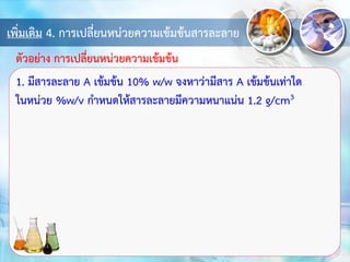 เพิ่มเติม 4. การเปลี่ยนหน่วยความเข้มข้นสารละลาย
1. มีสารละลาย A เข้มข้น 10% w/w จงหาว่ามีสาร A เข้มข้นเท่าใด
ในหน่วย %w/v กาหนดให้สารละลายมีความหนาแน่น 1.2 g/cm3
ตัวอย่าง การเปลี่ยนหน่วยความเข้มข้น
 