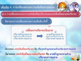 เพิ่มเติม 4. การเปลี่ยนหน่วยความเข้มข้นสารละลาย
4.2 การเปลี่ยนหน่วยระหว่างเปอร์เซ็นต์โดยปริมาตรและเปอร์เซ็นต์โดยมวลต่อปริมาตร
พิจารณาการเปลี่ยนหน่วยความเข้มข้น ดังนี้
เปลี่ยนจากปริมาตรเป็นมวล
นิยามของ เปอร์เซ็นต์โดยปริมาตร คือ ปริมาตรตัวถูกละลายส่วนปริมาตรสารละลาย
นิยามของ เปอร์เซ็นต์โดยมวลต่อปริมาตร คือ มวลตัวถูกละลายส่วน
ปริมาตรสารละลาย
 