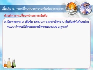 เพิ่มเติม 4. การเปลี่ยนหน่วยความเข้มข้นสารละลาย
2. มีสารละลาย A เข้มข้น 12% v/v จงหาว่ามีสาร A เข้มข้นเท่าใดในหน่วย
%w/v กาหนดให้สารละลายมีความหนาแน่น 2 g/cm3
ตัวอย่าง การเปลี่ยนหน่วยความเข้มข้น
 