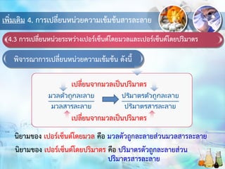 เพิ่มเติม 4. การเปลี่ยนหน่วยความเข้มข้นสารละลาย
4.3 การเปลี่ยนหน่วยระหว่างเปอร์เซ็นต์โดยมวลและเปอร์เซ็นต์โดยปริมาตร
พิจารณาการเปลี่ยนหน่วยความเข้มข้น ดังนี้
เปลี่ยนจากมวลเป็นปริมาตร
นิยามของ เปอร์เซ็นต์โดยมวล คือ มวลตัวถูกละลายส่วนมวลสารละลาย
นิยามของ เปอร์เซ็นต์โดยปริมาตร คือ ปริมาตรตัวถูกละลายส่วน
ปริมาตรสารละลาย
เปลี่ยนจากมวลเป็นปริมาตร
 
