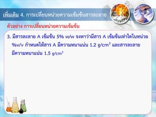 เพิ่มเติม 4. การเปลี่ยนหน่วยความเข้มข้นสารละลาย
3. มีสารละลาย A เข้มข้น 5% w/w จงหาว่ามีสาร A เข้มข้นเท่าใดในหน่วย
%v/v กาหนดให้สาร A มีความหนาแน่น 1.2 g/cm3 และสารละลาย
มีความหนาแน่น 1.5 g/cm3
ตัวอย่าง การเปลี่ยนหน่วยความเข้มข้น
 