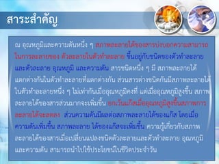 สาระสาคัญ
ณ อุณหภูมิและความดันหนึ่ง ๆ สภาพละลายได้ของสารบ่งบอกความสามารถ
ในการละลายของ ตัวละลายในตัวทาละลาย ขึ้นอยู่กับชนิดของตัวทาละลาย
และตัวละลาย อุณหภูมิ และความดัน สารชนิดหนึ่ง ๆ มี สภาพละลายได้
แตกต่างกันในตัวทาละลายที่แตกต่างกัน ส่วนสารต่างชนิดกันมีสภาพละลายได้
ในตัวทาละลายหนึ่ง ๆ ไม่เท่ากันเมื่ออุณหภูมิคงที่ แต่เมื่ออุณหภูมิสูงขึ้น สภาพ
ละลายได้ของสารส่วนมากจะเพิ่มขึ้น ยกเว้นแก๊สเมื่ออุณหภูมิสูงขึ้นสภาพการ
ละลายได้จะลดลง ส่วนความดันมีผลต่อสภาพละลายได้ของแก๊ส โดยเมื่อ
ความดันเพิ่มขึ้น สภาพละลาย ได้ของแก๊สจะเพิ่มขึ้น ความรู้เกี่ยวกับสภาพ
ละลายได้ของสารเมื่อเปลี่ยนแปลงชนิดตัวละลายและตัวทาละลาย อุณหภูมิ
และความดัน สามารถนาไปใช้ประโยชน์ในชีวิตประจาวัน
 