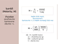 โมลาริตี
(Molarity, M)
จานวนโมล
ของตัวละลาย
ในสารละลาย
ปริมาตร 1 L
n mmol
M = =
1 L 1 mL
wt. 1000
M =
MM V
  
  
  
เมื่อ M = โมลาริตี (mol/L)
wt. = น้าหนักตัวละลาย (g)
MM = มวลโมลาร์ (g/mol)
V = ปริมาตร (mL)
NaOH 0.50 mol/L
มีความหมายว่า
ในสารละลาย 1 L มี NaOH ละลายอยู่ 0.50 mol
 