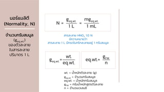 นอร์แมลิตี
(Normality, N)
จานวนกรัมสมมูล
(geq.wt.)
ของตัวละลาย
ในสารละลาย
ปริมาตร 1 L
eq.wt. eq.wt.
g mg
N = =
1 L 1 mL
wt. = น้าหนักตัวละลาย (g)
geq.wt. = จานวนกรัมสมมูล
eq.wt. = น้าหนักกรัมสมมูล
gFW = กรัมน้าหนักสูตรตัวละลาย
n = จานวนเวเลนซี
สารละลาย HNO3 1.0 N
มีความหมายว่า
สารละลาย 1 L มีกรดไนทริกละลายอยู่ 1 กรัมสมมูล
eq.wt.
wt.
g =
eq.wt.
FW
g
eq.wt.=
n
 