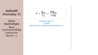 ฟอร์แมลิตี
(Formality, F)
จานวน
กรัมน้าหนักสูตร
(gFW)
ของตัวละลายที่มีอยู่
ในสารละลาย
ปริมาตร 1 L
FW FW
g mg
F = =
1 L 1 mL
สารละลาย NaCl 1 F
หมายถึง
NaCl 58.44 g ละลายในสารละลายปริมาตร 1 L
 